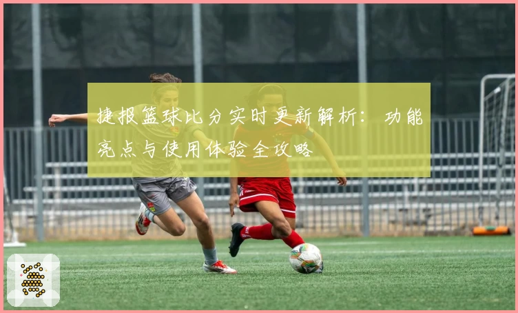 捷报篮球比分实时更新解析：功能亮点与使用体验全攻略