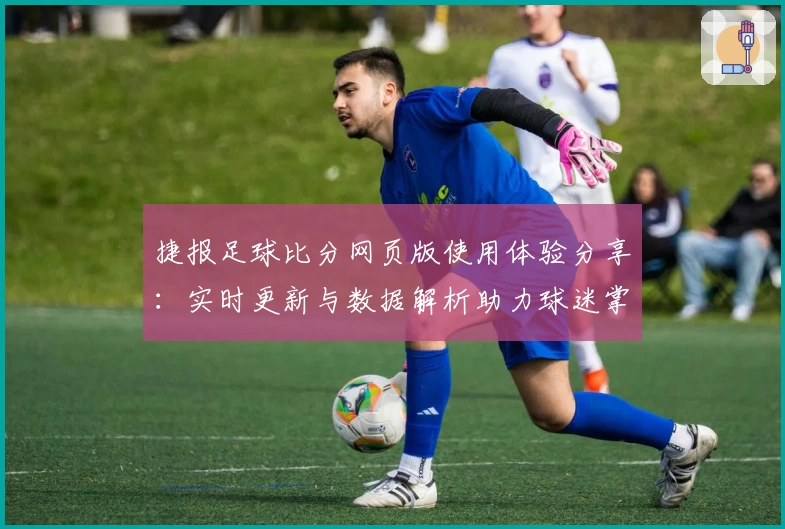 捷报足球比分网页版使用体验分享：实时更新与数据解析助力球迷掌握比赛动态