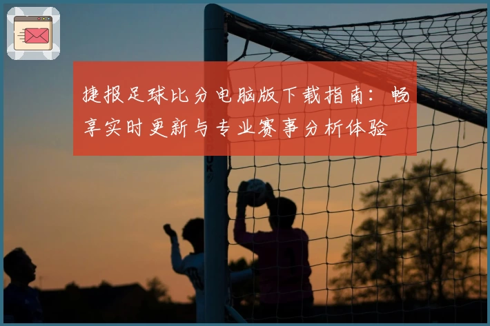 捷报足球比分电脑版下载指南：畅享实时更新与专业赛事分析体验