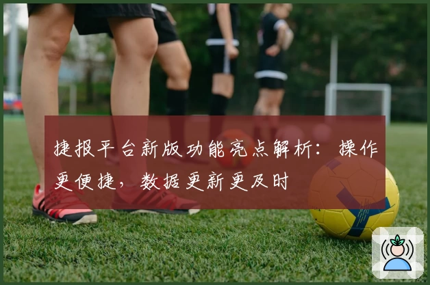 捷报平台新版功能亮点解析：操作更便捷，数据更新更及时