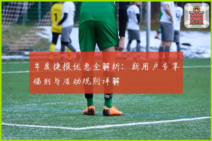 年度捷报优惠全解析：新用户专享福利与活动规则详解