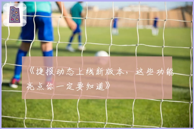 《捷报动态上线新版本，这些功能亮点你一定要知道》